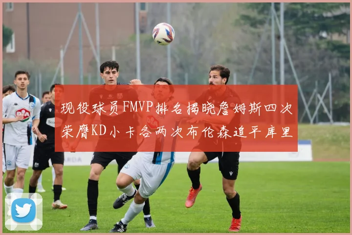 现役球员FMVP排名揭晓詹姆斯四次荣膺KD小卡各两次布伦森追平库里约基奇等人