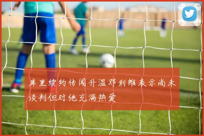库里续约传闻升温邓利维表示尚未谈判但对他充满热爱