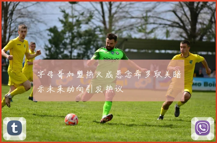 字母哥加盟热火成悬念希罗取关暗示未来动向引发热议