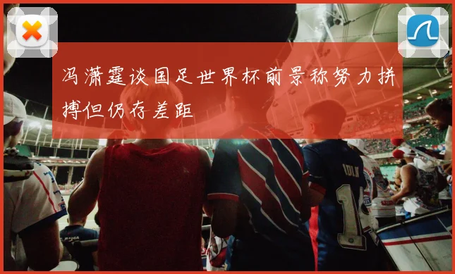 冯潇霆谈国足世界杯前景称努力拼搏但仍存差距