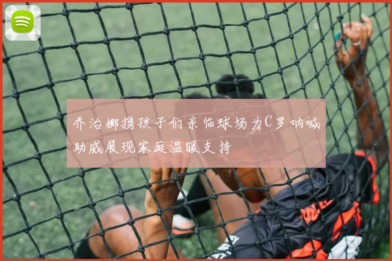 乔治娜携孩子们亲临球场为C罗呐喊助威展现家庭温暖支持