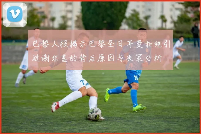 巴黎人报揭示巴黎圣日耳曼拒绝引进谢尔基的背后原因与决策分析