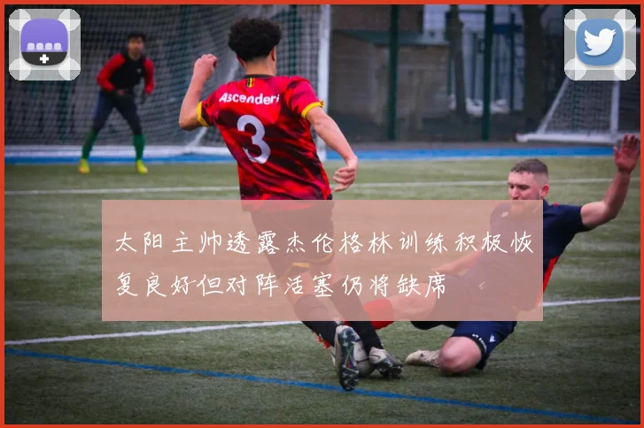 太阳主帅透露杰伦格林训练积极恢复良好但对阵活塞仍将缺席