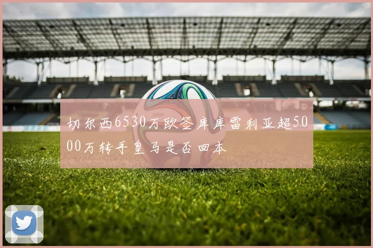 切尔西6530万欧签库库雷利亚超5000万转手皇马是否回本