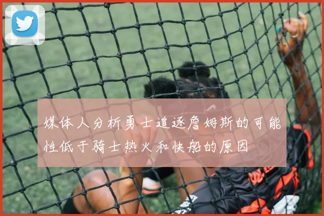媒体人分析勇士追逐詹姆斯的可能性低于骑士热火和快船的原因
