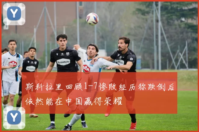 斯科拉里回顾1-7惨败经历称跌倒后依然能在中国赢得荣耀