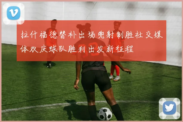 拉什福德替补出场兜射制胜社交媒体欢庆球队胜利出发新征程