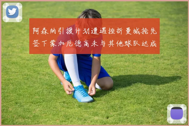 阿森纳引援计划遭遇挫折曼城抢先签下蒙加厄德高未与其他球队达成协议