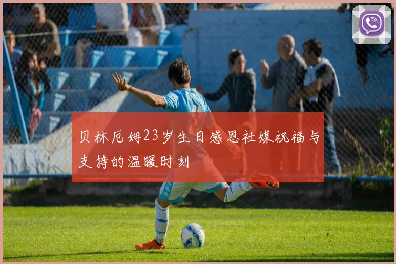 贝林厄姆23岁生日感恩社媒祝福与支持的温暖时刻