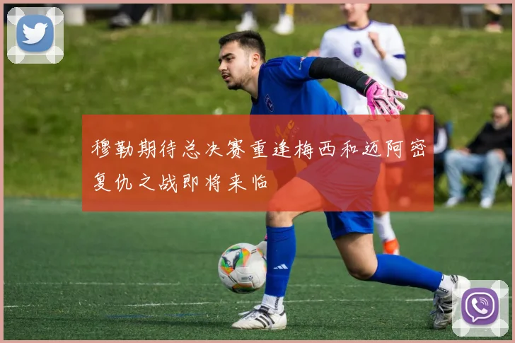 穆勒期待总决赛重逢梅西和迈阿密复仇之战即将来临