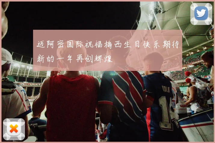 迈阿密国际祝福梅西生日快乐期待新的一年再创辉煌