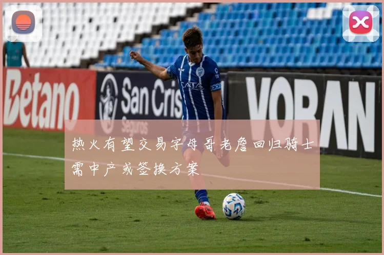 热火有望交易字母哥老詹回归骑士需中产或签换方案