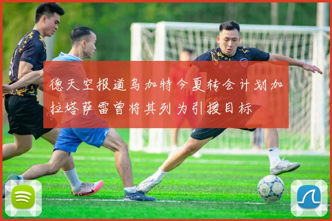 德天空报道乌加特今夏转会计划加拉塔萨雷曾将其列为引援目标