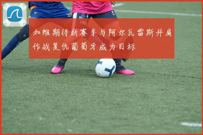 加维期待新赛季与阿尔瓦雷斯并肩作战复仇葡萄牙成为目标