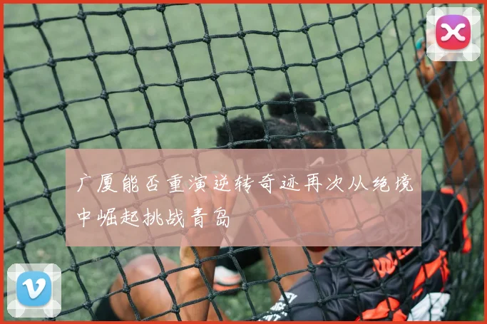 广厦能否重演逆转奇迹再次从绝境中崛起挑战青岛