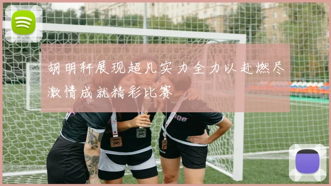 胡明轩展现超凡实力全力以赴燃尽激情成就精彩比赛