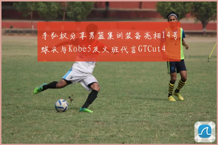 李弘权分享男篮集训装备亮相14号球衣与Kobe5及文班代言GTCut4