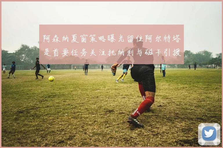 阿森纳夏窗策略曝光留住阿尔特塔是首要任务关注托纳利与磁卡引援动态