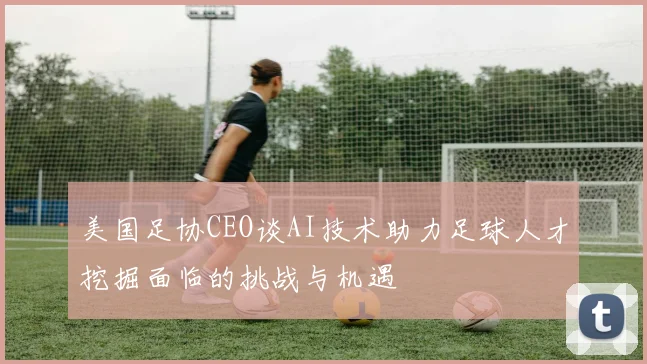 美国足协CEO谈AI技术助力足球人才挖掘面临的挑战与机遇