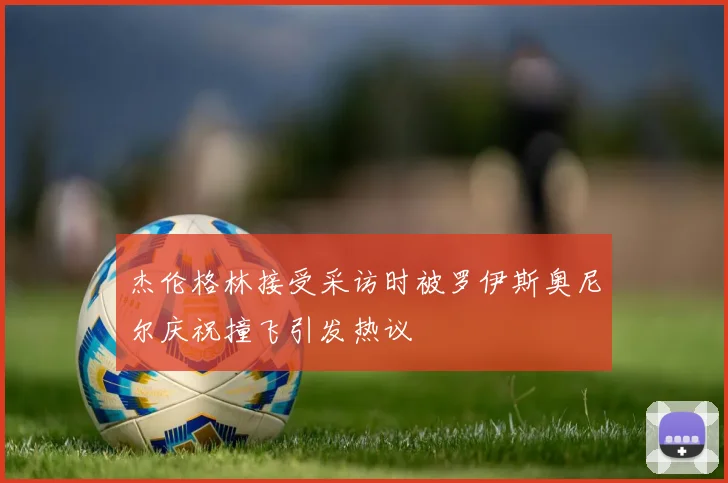 杰伦格林接受采访时被罗伊斯奥尼尔庆祝撞飞引发热议