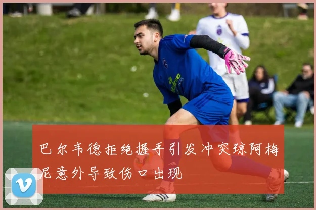 巴尔韦德拒绝握手引发冲突琼阿梅尼意外导致伤口出现